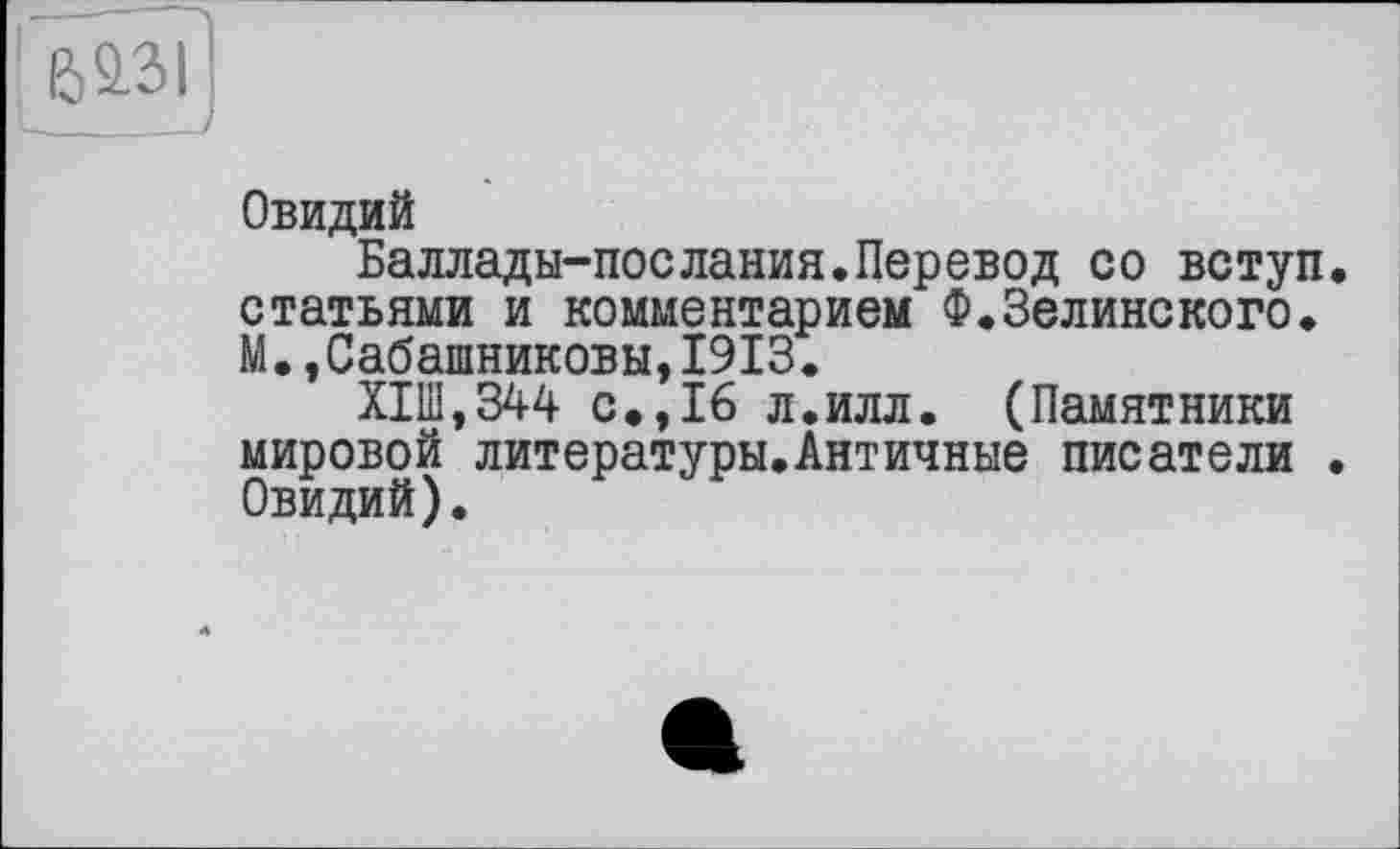 ﻿Овидий
Баллады-послания.Перевод со вступ, статьями и комментарием Ф.Зелинского. М.,Сабашниковы,1913.
Х1Ш,344 с.,16 л.илл. (Памятники мировой литературы.Античные писатели . Овидий).